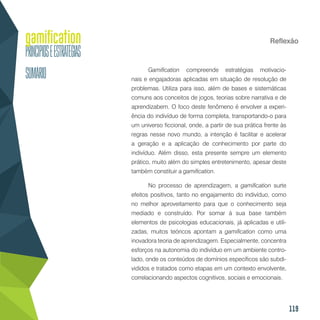 119
Reflexão
Gamification compreende estratégias motivacio-
nais e engajadoras aplicadas em situação de resolução de
problemas. Utiliza para isso, além de bases e sistemáticas
comuns aos conceitos de jogos, teorias sobre narrativa e de
aprendizabem. O foco deste fenômeno é envolver a experi-
ência do indivíduo de forma completa, transportando-o para
um universo ficcional, onde, a partir de sua prática frente às
regras nesse novo mundo, a intenção é facilitar e acelerar
a geração e a aplicação de conhecimento por parte do
indivíduo. Além disso, esta presente sempre um elemento
prático, muito além do simples entretenimento, apesar deste
também constituir a gamification.
No processo de aprendizagem, a gamification surte
efeitos positivos, tanto no engajamento do indivíduo, como
no melhor aproveitamento para que o conhecimento seja
mediado e construído. Por somar à sua base também
elementos de psicologias educacionais, já aplicadas e utili-
zadas, muitos teóricos apontam a gamification como uma
inovadora teoria de aprendizagem. Especialmente, concentra
esforços na autonomia do indivíduo em um ambiente contro-
lado, onde os conteúdos de domínios específicos são subdi-
vididos e tratados como etapas em um contexto envolvente,
correlacionando aspectos cognitivos, sociais e emocionais.
 