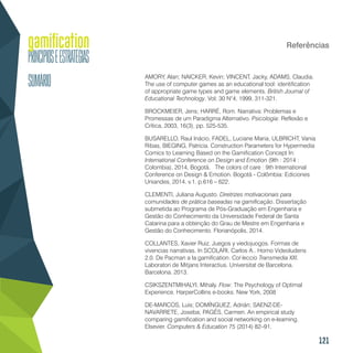 121
Referências
AMORY, Alan; NAICKER, Kevin; VINCENT, Jacky, ADAMS, Claudia.
The use of computer games as an educational tool: identification
of appropriate game types and game elements. British Journal of
Educational Technology. Vol; 30 N°4, 1999, 311-321.
BROCKMEIER, Jens; HARRÉ, Rom. Narrativa: Problemas e
Promessas de um Paradigma Alternativo. Psicologia: Reflexão e
Crítica, 2003, 16(3), pp. 525-535.
BUSARELLO, Raul Inácio, FADEL, Luciane Maria, ULBRICHT, Vania
Ribas, BIEGING, Patricia. Construction Parameters for Hypermedia
Comics to Learning Based on the Gamification Concept In:
International Conference on Design and Emotion (9th : 2014 :
Colombia), 2014, Bogotá. The colors of care : 9th International
Conference on Design & Emotion. Bogotá - Colômbia: Ediciones
Uniandes, 2014. v.1. p.616 – 622.
CLEMENTI, Juliana Augusto. Diretrizes motivacionais para
comunidades de prática baseadas na gamificação. Dissertação
submetida ao Programa de Pós-Graduação em Engenharia e
Gestão do Conhecimento da Universidade Federal de Santa
Catarina para a obtenção do Grau de Mestre em Engenharia e
Gestão do Conhecimento. Florianópolis, 2014.
COLLANTES, Xavier Ruiz. Juegos y viedojuogos. Formas de
vivencias narrativas. In SCOLARI, Carlos A.. Homo Videoludens
2.0. De Pacman a la gamification. Col·leccio Transmedia XXI.
Laboratori de Mitjans Interactius. Universitat de Barcelona.
Barcelona. 2013.
CSIKSZENTMIHALYI, Mihaly. Flow: The Psychology of Optimal
Experience. HarperCollins e-books. New York, 2008
DE-MARCOS, Luis; DOMÍNGUEZ, Adrián; SAENZ-DE-
NAVARRETE, Joseba; PAGÉS, Carmen. An empirical study
comparing gamification and social networking on e-learning.
Elsevier. Computers & Education 75 (2014) 82–91.
 