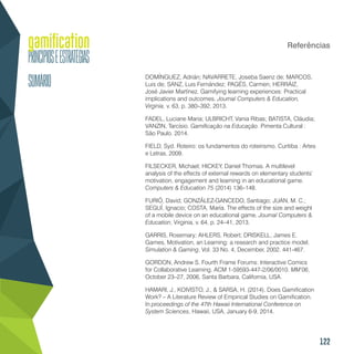 122
Referências
DOMÍNGUEZ, Adrián; NAVARRETE, Joseba Saenz de; MARCOS,
Luis de; SANZ, Luis Fernández; PAGÉS, Carmen; HERRÁIZ,
José Javier Martínez. Gamifying learning experiences: Practical
implications and outcomes. Journal Computers & Education,
Virginia, v. 63, p. 380–392, 2013.
FADEL, Luciane Maria; ULBRICHT, Vania Ribas; BATISTA, Cláudia;
VANZIN, Tarcísio. Gamificação na Educação. Pimenta Cultural :
São Paulo. 2014.
FIELD, Syd. Roteiro: os fundamentos do roteirismo. Curitiba : Artes
e Letras, 2009.
FILSECKER, Michael; HICKEY, Daniel Thomas. A multilevel
analysis of the effects of external rewards on elementary students’
motivation, engagement and learning in an educational game.
Computers & Education 75 (2014) 136–148.
FURIÓ, David; GONZÁLEZ-GANCEDO, Santiago; JUAN, M. C.;
SEGUÍ, Ignacio; COSTA, María. The effects of the size and weight
of a mobile device on an educational game. Journal Computers &
Education, Virginia, v. 64, p. 24–41, 2013.
GARRIS, Rosemary; AHLERS, Robert; DRISKELL, James E.
Games, Motivation, an Learning: a research and practice model.
Simulation & Gaming, Vol. 33 No. 4, December, 2002. 441-467.
GORDON, Andrew S. Fourth Frame Forums: Interactive Comics
for Collaborative Learning. ACM 1-59593-447-2/06/0010. MM’06,
October 23–27, 2006, Santa Barbara, California, USA.
HAMARI, J., KOIVISTO, J., & SARSA, H. (2014). Does Gamification
Work? – A Literature Review of Empirical Studies on Gamification.
In proceedings of the 47th Hawaii International Conference on
System Sciences, Hawaii, USA, January 6-9, 2014.
 