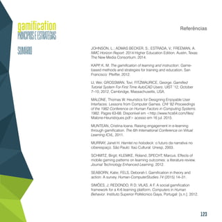 123
Referências
JOHNSON, L.; ADMAS BECKER, S.; ESTRADA, V.; FREEMAN, A.
NMC Horizon Report: 2014 Higher Education Edition. Austin, Texas:
The New Media Consortium. 2014.
KAPP, K. M. The gamification of learning and instruction: Game-
based methods and strategies for training and education. San
Francisco: Pfeiffer, 2012.
LI, Wei; GROSSMAN, Tovi; FITZMAURICE, George. Gamified
Tutorial System For First Time AutoCAD Users. UIST ’12, October
7–10, 2012, Cambridge, Massachusetts, USA.
MALONE, Thomas W. Heuristics for Designing Enjoyable User
Interfaces: Lessons from Computer Games. CHI ‘82 Proceedings
of the 1982 Conference on Human Factors in Computing Systems.
1982. Pages 63-68. Disponível em <http://www.hcs64.com/files/
Malone-Heuristiques.pdf> acesso em 16 jul. 2015.
MUNTEAN, Cristina Ioana. Raising engagement in e-learning
through gamification. The 6th International Conference on Virtual
Learning ICVL, 2011.
MURRAY, Janet H. Hamlet no holodeck: o futuro da narrativa no
ciberespaço. São Paulo: Itaú Cultural: Unesp, 2003.
SCHMITZ, Birgit; KLEMKE, Roland; SPECHT, Marcus. Effects of
mobile gaming patterns on learning outcomes: a literature review.
Journal Technology Enhanced Learning, 2012.
SEABORN, Katie; FELS, Deborah I. Gamification in theory and
action: A survey. Human-ComputerStudies 74 (2015) 14–31.
SIMÕES, J; REDONDO, R D; VILAS, A F. A social gamification
framework for a K-6 learning platform. Computers in Human
Behavior. Instituto Superior Politécnico Gaya, Portugal: [s.n.]. 2012.
 