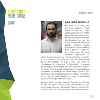 125
Sobre o autor
RAUL INÁCIO BUSARELLO
Há mais de 20 anos atua
em áreas criativas e inova-
doras com foco em comuni-
cação, design e novas mídias.
Desde 2010 pesquisa teoria e
prática em projetos de cunho
interdisciplinar em que alia
vários setores da sociedade.
Explora narrativas visuais,
audiovisuais e hipermidiáticas
para a geração e mediação
do conhecimento de forma
acessível. Desenvolveu um
objeto de aprendizagem com base em histórias em quadri-
nhos hipermídia, no qual explora a ludicidade e visualidade
para a aprendizagem do público surdo. Este objeto foi
premiado em 2013, durante a Conferência Latinoamericana
de Objetos de Aprendizagem, no Chile. Atualmente se dedica
ao estudo de ferramentas motivacionais e engajadoras que
contribuam na mediação do conhecimento. Aliado a isto,
desenvolve objetos de aprendizagem com base em narrativa
sequencial, explorando conceitos e tópicos de gamification
para a aprendizagem de forma ampla.
Ilustrador, diretor de arte e designer, Busarello também atua
na área de cinema. É roteirista, produtor e diretor de obras
audiovisuais lineares e multilineares. Pesquisa e desenvolve
projeto na área de cinema interativo, buscando amplificar a
 