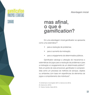 13
Abordagem inicial
Em uma abordagem inicial gamification se apresenta
como uma sistemática19
:
•	 para a resolução de problemas;
•	 para o aumento da motivação;
•	 para o engajamento de determinados públicos.
Gamification abrange a utilização de mecanismos e
sistemáticas de jogos para a resolução de problemas e para
a motivação e o engajamento de um determinado público20
.
Sob um ponto de vista emocional, gamification é compreen-
dida como um processo de melhoria de serviços, objetos
ou ambientes com base em experiências de elementos de
jogos e comportamento dos indivíduos21
.
19. Zichermann e Cunningham (2011) e Vianna et al. (2013).
20. Vianna et al. (2013).
21. Hamari, Koivisto, Sarsa (2014).
mas afinal,
o que é
gamification?
 
