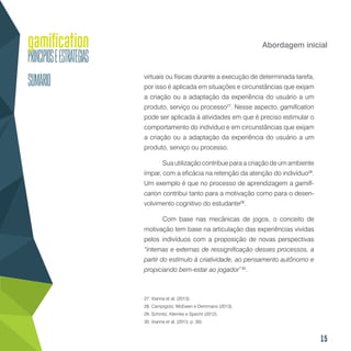15
Abordagem inicial
virtuais ou físicas durante a execução de determinada tarefa,
por isso é aplicada em situações e circunstâncias que exijam
a criação ou a adaptação da experiência do usuário a um
produto, serviço ou processo27
. Nesse aspecto, gamification
pode ser aplicada à atividades em que é preciso estimular o
comportamento do indivíduo e em circunstâncias que exijam
a criação ou a adaptação da experiência do usuário a um
produto, serviço ou processo.
Sua utilização contribue para a criação de um ambiente
ímpar, com a eficácia na retenção da atenção do indivíduo28
.
Um exemplo é que no processo de aprendizagem a gamifi-
carion contribui tanto para a motivação como para o desen-
volvimento cognitivo do estudante29
.
Com base nas mecânicas de jogos, o conceito de
motivação tem base na articulação das experiências vividas
pelos indivíduos com a proposição de novas perspectivas
“internas e externas de ressignificação desses processos, a
partir do estímulo à criatividade, ao pensamento autônomo e
propiciando bem-estar ao jogador”30
.
27. Vianna et al. (2013).
28. Campigoto, McEwen e Demmans (2013).
29. Schmitz, Klemke e Specht (2012).
30. Vianna et al. (2013, p. 30).
 