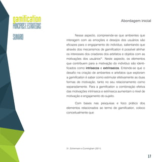17
Abordagem inicial
Nesse aspecto, compreende-se que ambientes que
interagem com as emoções e desejos dos usuários são
eficazes para o engajamento do indivíduo, salientando que
através dos mecanismos de gamification é possível alinhar
os interesses dos criadores dos artefatos e objetos com as
motivações dos usuários31
. Neste aspecto, os elementos
que contribuem para a motivação do indivíduo são identi-
ficados como intrísecos e extrínsecos. Entende-se que o
desafio na criação de ambientes e artefatos que exploram
a gamification é saber como estimular efetivamente as duas
formas de motivação, tanto no seu relacionamento como
separadamente. Para a gamification a combinação efetiva
das motivações intrínseca e extrínseca aumentam o nível de
motivação e engajamento do sujeito.
Com bases nas pesquisas e foco prático dos
elementos relacionados ao termo de gamification, coloco
conceitualmente que:
31. Zichermann e Cunningham (2011).
 