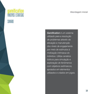 18
Abordagem inicial
Gamification é um sistema
utilizado para a resolução
de problemas através da
elevação e manutenção
dos níveis de engajamento
por meio de estímulos à
motivação intrínseca do
indivíduo. Utiliza cenários
lúdicos para simulação e
exploração de fenômenos
com objetivos extrínsecos,
apoiados em elementos
utilizados e criados em jogos.
 