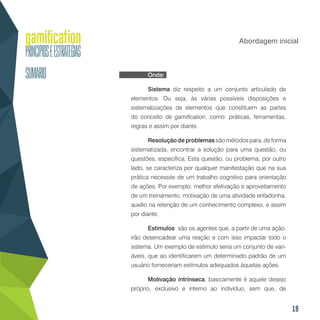 19
Abordagem inicial
Onde:
Sistema diz respeito a um conjunto articulado de
elementos. Ou seja, às várias possíveis disposições e
sistematizações de elementos que constituem as partes
do conceito de gamification, como: práticas, ferramentas,
regras e assim por diante.
Resolução de problemas são métodos para, de forma
sistematizada, encontrar a solução para uma questão, ou
questões, específica. Esta questão, ou problema, por outro
lado, se caracteriza por qualquer manifestação que na sua
prática necessite de um trabalho cognitivo para orientação
de ações. Por exemplo: melhor efetivação e aproveitamento
de um treinamento, motivação de uma atividade enfadonha,
auxílio na retenção de um conhecimento complexo, e assim
por diante.
Estímulos são os agentes que, a partir de uma ação,
irão desencadear uma reação e com isso impactar todo o
sistema. Um exemplo de estímulo seria um conjunto de vari-
áveis, que ao identificarem um determinado padrão de um
usuário forneceriam estímulos adequados àquelas ações.
Motivação intrínseca, basicamente é aquele desejo
próprio, exclusivo e interno ao indivíduo, sem que, de
 