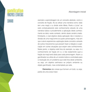 22
Abordagem inicial
exemplo a aprendizagem de um conceito abstrato, como o
conceito de fração. Ao se utilizar uma narrativa como “João
tem uma maçã, e a divide entre Maria, Pedro e Lúcia” se
está contextualizando este conhecimento através de uma
narrativa lúdica e provalemente a aplicação deste conheci-
mento se dará, neste contexto, dentro deste cenário criado.
Entretanto, o real objetivo desta aplicação não é resolver a
divisão de uma maçã entre os quatro personagens, mas sim
que o aluno experiencie a aplicação deste conceito e através
de outros mecanismos que possam fazer a relação e a apli-
cação em outras situações que exijam este conhecimento.
Neste ponto, o objetivo está fora do exemplo, ou seja, é o
conhecimento de fração em si, e não exatamente qual a
fração da maçã será dada para cada personagem. Assim, a
gamification se utiliza de um cenário lúdico e controlado para
a resolução de um problema que está fora deste ambiente,
ou seja, um objetivo extrínseco ao próprio ambiente ou
objeto gamificado, mas contemplado por este.
Elementos são coisas que formam um todo, ou seja,
partes de uma coisa maior.
 