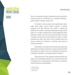 25
Gamification
forma, no processo do jogo o desenvolvimento dos aconte-
cimentos pode ser mensurado e os resultados definidos –
perder, ganhar, empatar, superar, etc..
O cérebro humano precisa das experiências5
ofere-
cidas pelos jogos, como resolver enigmas e receber
resposta, pois são estímulos que ativam o sistema de
dopamina no cérebro, associado à atividade ao prazer. Além
disso, em um jogo o indivíduo tem a oportunidade de vencer
desafios e perder, mas não de forma permanente. Ou seja,
o jogador sempre terá a oportunidade de refazer a tarefa,
buscando seu êxito. Isso serve como motivador para uma
busca constante de melhorias e maneiras novas para se
encontrar soluções.
Gamification se apropria de elementos dos jogos para
aplicação em contextos, produtos e serviços necessariamente
não focados em jogos, mas com a intenção de promover a
motivação e estimular o comportamento do indivíduo6
.
Esses elementos7
são utilizados tradicionalmente nos
jogos ou em atividades divertidas com o intuito de promover
o engajamento e o aprendizado, culminando em comporta-
mentos positivos a estas práticas.
5. Clementi (2014).
6. Deterding (2012).
7. Kapp (2012).
 