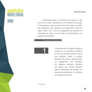 26
Gamification
Gamification parte do princípio de se pensar e agir
como em um jogo, entretanto em um contexto fora do jogo.
É formada por quatro princípios8
que têm base nos jogos,
nas mecânicas, nas estéticas e no pensamento como em
jogos. Porém, com o foco no engajamento de pessoas, na
motivação de ações, na promoção do aprendizado e na
solução de problemas.
Os quatro princípios são:
8. Kapp (2012).
o embasamento em jogos consiste na
criação de um ambiente ou sistema
em que as pessoas queiram investir
sua cognição, tempo e energia.
Basicamente busca o favorecimento
do engajamento dos indivíduos
em desafios abstratos, definidos
por regras, que tenham interativi-
dade e feedbacks que resultem em
respostas quantificáveis, culminando
as reações emocionais;
1
 