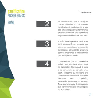 27
Gamification
as mecânicas são blocos de regras
cruciais utilizadas no processo de
gamification. As mecânicas por si não
são suficientes para transformar uma
experiência dada em uma experiência
engajada, mas contribuem para isso;
a estética corresponde ao olhar e ao
sentir da experiência, os quais são
elementos essenciais no processo de
gamification. Compreende a maneira
como a experiência é esteticamente
percebida pelo indivíduo;
o pensamento como em um jogo é o
atributo mais importante no processo
de gamification. Corresponde à ideia
e ao pensamento de converter uma
tarefa enfadonha ou monótona em
uma atividade motivadora, aplicando
elementos como: competição,
exploração, cooperação e narrativa.
Torna-se um gerenciar de fatos virtuais
que promovem insights em operações
no mundo real.
2
3
4
 