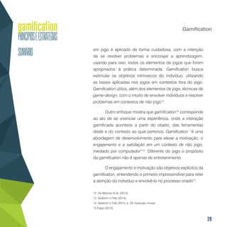 29
Gamification
em jogo é aplicado de forma cuidadosa, com a intenção
de se resolver problemas e encorajar a aprendizagem,
usando para isso, todos os elementos de jogos que forem
apropriados à prática determinada. Gamification busca
estimular os objetivos intrínsecos do indivíduo, utilizando
as bases aplicadas nos jogos em contextos fora do jogo.
Gamification utiliza, além dos elementos de jogo, técnicas de
game-design, com o intuito de envolver indivíduos e resolver
problemas em contextos de não jogo12
.
Outro enfoque mostra que gamification13
corresponde
ao ato de se vivenciar uma experiência, onde a interação
gamificada acontece a partir do objeto, das ferramentas
deste e do contexto ao qual pertence. Gamification “é uma
abordagem de desenvolvimento para elevar a motivação, o
engajamento e a satisfação em um contexto de não jogo,
mediado por computador”14
. Diferente do jogo o propósito
da gamification não é apenas de entretenimento.
O engajamento e motivação são objetivos explícitos da
gamification, entendendo o primeiro impressindível para reter
a atenção do indivíduo e envolvê-lo no processo criado15
.
12. De-Marcos et al. (2014).
13. Seaborn e Fels (2014).
14. Seaborn e Fels (2014, p. 29, tradução nossa).
15.Kapp (2012).
 