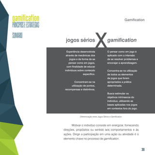 30
Gamification
Motivar o indivíduo consiste em energizar, fornecendo
direções, propósitos ou sentido aos comportamentos e às
ações. Dirigir a participação em uma ação ou atividade é o
elemento chave no processo de gamification.
jogos sérios gamification
Diferenciação entre Jogos Sérios e Gamification.
Experiência desenvolvida
através de mecânicas dos
jogos e da forma de se
pensar como em jogos,
com finalidade de educar
indivíduos sobre conteúdo
específico.
Concentram-se na
utilização de pontos,
recompensas e distintivos.
O pensar como em jogo é
aplicado com a intensão
de se resolver problemas e
encorajar a aprendizagem.
Concentra-se na utilização
de todos os elementos
de jogos que forem
apropriados a prática
determinada.
Busca estimular os
objetivos intrínsecos do
indivíduo, utilizando as
bases aplicadas nos jogos
em contextos fora do jogo.
 