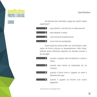 31
Gamification
As pessoas são motivadas a jogar por quatro razões
específicas16
:
para obterem o domínio de um dado assunto;
para aliviarem o stress;
como forma de entretenimento;
como meio de socialização.
Esses aspectos ainda podem ser combinados, anali-
sados de forma conjunta ou separadamente. Além disso,
salienta quatro diferentes aspectos de diversão durante o
ato de jogar:
quando o jogador está competindo e busca a
vitória;
quando está imerso na exploração de um
universo;
quando a forma como o jogador se sente é
alterada pelo jogo;
quando o jogador se envolve com outros
jogadores.
16. Zichermann e Cunningham (2011).
1
2
3
4
1
2
3
4
 
