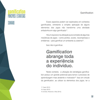 32
Gamification
Esses aspectos podem ser explorados em contextos
gamificados, entretanto a simples aplicação de alguns
elementos dos jogos não transforma uma atividade
enfadonha em algo gamificado17
.
Háumequívoconautilizaçãopuraesimplesdealgumas
mecânicas de jogos – como pontos, scores, recompensas e
emblemas – para gamificar um ambiente ou sistema18
.
Isso não é gamificar.
Neste contexto, a utlização de estratégias gamifica-
tion possui um grande potencial para tornar o processo de
aprendizagem mais atratente e motivador19
. Isso em virtude
da gamification, ao utilizar os elementos dos jogos, ter a
17. Kapp (2012).
18. Kapp (2012).
19. Simões, Redondo e Vilas (2013).
Gamification
abrange toda
a experiência
do indivíduo.
 