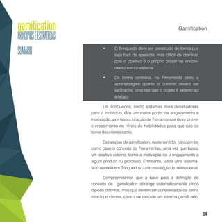 34
Gamification
•	 O Brinquedo deve ser construído de forma que
seja fácil de aprender, mas difícil de dominar,
pois o objetivo é o próprio prazer no envolvi-
mento com o sistema.
•	 De forma contrária, na Ferramenta tanto a
aprendizagem quanto o domínio devem ser
facilitados, uma vez que o objeto é externo ao
artefato.
Os Brinquedos, como sistemas mais desafiadores
para o indivíduo, têm um maior poder de engajamento e
motivação, por isso a criação de Ferramentas deve prever
o crescimento de níveis de habilidades para que não se
torne desinteressante.
Estratégias de gamification, neste sentido, parecem ter
como base o conceito de Ferramentas, uma vez que busca
um objetivo externo, como a motivação ou o engajamento a
algum produto ou processo. Entretanto, utiliza uma sistemá-
tica baseada em Brinquedos como estratégia de motivacional.
Compreendemos que a base para a definição do
conceito de gamification abrange sistematicamente cinco
tópicos distintos, mas que devem ser considerados de forma
interdependentes, para o sucesso de um sistema gamificado.
 