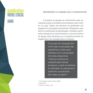 37
Gamification e a relação com o conhecimento
O processo de geração de conhecimento pode ser
motivador quando a atividade se torna divertida, assim como
em um jogo1
. Muitos dos elementos de gamification são
baseados em psicologias educacionais2
utilizadas por anos
dentre os profissionais de aprendizagem. Entretanto, gamifi-
cation abrange outro nível de interesse e uma nova maneira
de agrupar estes elementos em um ambiente promotor de
engajamento e de motivação para os indivíduos.
O conceito de motivação tem
como base a articulação das
experiências vividas pelos
indivíduos com a proposição
de novas perspectivas
“internas e externas de
ressignificação desses
processos, a partir do estímulo
à criatividade, ao pensamento
autônomo e propiciando
bem-estar ao sujeito”3
.
1. Amory, Naicker, Vincent e Adams (1999).
2. Kapp (2012).
3. Vianna et al. (2013, p. 30).
 