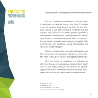 38
Gamification e a relação com o conhecimento
Em um contexto de aprendizagem é possível utilizar
a gamification de várias de formas, uma delas é incluindo
o uso de narrativas para alterar o contexto de uma ativi-
dade rotineira e, com isso, incentivar o comportamento dos
sujeitos4
. Isso favorece que indivíduos possam apreender e
realizar tarefas, antes tediosas, de uma forma nova e motiva-
dora. O uso de estratégias de gamification, por exemplo,
tem um grande potencial em processos educacionais5
onde
encontram-se, com frequência, alunos desmotivados nas
atividades de aprendizagem.
O que se percebe é que no dia a dia os indivíduos não
são confrontados com atividades motivadoras. A gamifica-
tion, neste sentido, pode induzir a motivação nessas rotinas6
.
Uma das bases de gamification é a utilização de
elementos de jogos em contextos que não sejam os de jogos7
uma vez que esses contribuem nas práticas de aprendi-
zagem, combinando elementos divertidos com design instru-
cional, além de sistemas motivacionais e de interatividade.
4. Hanus e Fox (2015).
5. De-Marcos (2014).
6. Simões, Redondo e Vilas (2013).
7. Amory, Naicker, Vincent e Adams (1999).
 