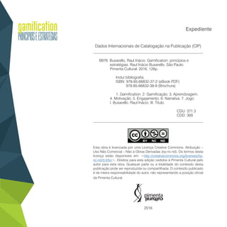 Expediente
Dados Internacionais de Catalogação na Publicação (CIP)
__________________________________________________________
B976 Busarello, Raul Inácio. Gamification: princípios e
estratégias. Raul Inácio Busarello. São Paulo:
Pimenta Cultural, 2016. 126p.
Inclui bibliografia.
ISBN: 978-85-66832-37-2 (eBook PDF)
978-85-66832-38-9 (Brochura)
1. Gamification. 2. Gamificação. 3. Aprendizagem.
4. Motivação. 5. Engajamento. 6. Narrativa. 7. Jogo.
I. Busarello, Raul Inácio. III. Título.
CDU: 371.3
CDD: 300
__________________________________________________________
Esta obra é licenciada por uma Licença Creative Commons: Atribuição –
Uso Não Comercial – Não a Obras Derivadas (by-nc-nd). Os termos desta
licença estão disponíveis em: <http://creativecommons.org/licenses/by-
nc-nd/3.0/br/>. Direitos para esta edição cedidos à Pimenta Cultural pelo
autor para esta obra. Qualquer parte ou a totalidade do conteúdo desta
publicação pode ser reproduzida ou compartilhada. O conteúdo publicado
é de inteira responsabilidade do autor, não representando a posição oficial
da Pimenta Cultural.
2016
 