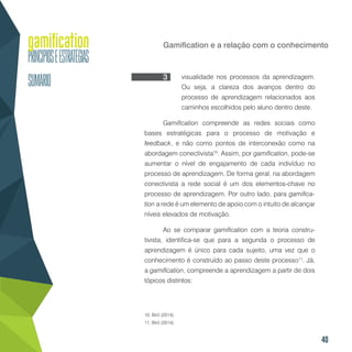 40
Gamification e a relação com o conhecimento
visualidade nos processos da aprendizagem.
Ou seja, a clareza dos avanços dentro do
processo de aprendizagem relacionados aos
caminhos escolhidos pelo aluno dentro deste.
Gamification compreende as redes sociais como
bases estratégicas para o processo de motivação e
feedback, e não como pontos de interconexão como na
abordagem conectivista10
. Assim, por gamification, pode-se
aumentar o nível de engajamento de cada indivíduo no
processo de aprendizagem. De forma geral, na abordagem
conectivista a rede social é um dos elementos-chave no
processo de aprendizagem. Por outro lado, para gamifica-
tion a rede é um elemento de apoio com o intuito de alcançar
níveis elevados de motivação.
Ao se comparar gamification com a teoria constru-
tivista, identifica-se que para a segunda o processo de
aprendizagem é único para cada sujeito, uma vez que o
conhecimento é construído ao passo deste processo11
. Já,
a gamification, compreende a aprendizagem a partir de dois
tópicos distintos:
10. Biró (2014).
11. Biró (2014).
3
 