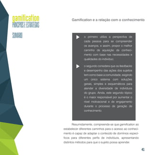 41
Gamification e a relação com o conhecimento
o primeiro utiliza a perspectiva de
cada pessoa para se compreender
os avanços, e assim, propor o melhor
caminho de aquisição de conheci-
mento com base nas necessidades e
qualidades do indivíduo;
o segundo considera que os feedbacks
e desempenho das ações dos sujeitos
tem como base a comunidade, exigindo
um único sistema com soluções
gerais, simples e esquemáticos para
atender a diversidade de indivíduos
do grupo. Ainda, este segundo tópico
é o maior responsável por aumentar o
nível motivacional e de engajamento
durante o processo de geração de
conhecimento.
Resumidamente, compreende-se que gamification ao
estabelecer diferentes caminhos para o acesso ao conheci-
mento é capaz de adaptar o conteúdo de domínios especí-
ficos para diferentes perfis de indivíduos, apresentando
distintos métodos para que o sujeito possa aprender.
 