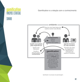 42
Gamification e a relação com o conhecimento
Gamification no processo de aprendizagem.
gamification
ambiente
conhecimento
sujeito que passa
pela experiência
agente humano
ou não humano
Agente mais
importante.
Escolhe o
percurso para o
conhecimento. A essência não está
na tecnologia, mas sim
em um ambiente que
promova a diversidade
de caminhos de
aprendizagem, os
sistemas de decisão
e de recompensa,
elevando os níveis
motivacionais e de
engajamento.
Promotor dos níveis
de engajamento,
influenciando a
motivação dos
sujeitos no ambiente.
Deve ter como base traços dos
sujeitos e prever suas atitudes.
Externo;
Parcial;
Comum aos sujeitos.
ou
 