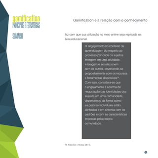 44
Gamification e a relação com o conhecimento
faz com que sua utilização no meio online seja replicada na
área educacional.
O engajamento no contexto de
aprendizagem diz respeito ao
processo por onde os sujeitos
imergem em uma atividade,
interagem e se relacionem
com os outros, envolvendo-se
propositalmente com os recursos
e ferramentas disponíveis14
.
Com isso, considera-se que
o engajamento é a forma de
negociação das identidades dos
sujeitos em uma comunidade,
dependendo da forma como
as práticas individuais estão
alinhadas e em sintonia com os
padrões e com as características
impostas pela própria
comunidade.
14. Filsecker e Hickey (2014).
 