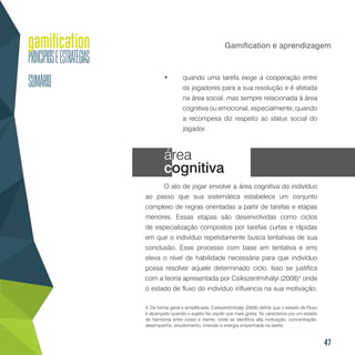 47
Gamification e aprendizagem
•	 quando uma tarefa exige a cooperação entre
os jogadores para a sua resolução e é afetada
na área social, mas sempre relacionada à área
cognitiva ou emocional, especialmente, quando
a recompesa diz respeito ao status social do
jogador.
área
cognitiva
O ato de jogar envolve a área cognitiva do indivíduo
ao passo que sua sistemática estabelece um conjunto
complexo de regras orientadas a partir de tarefas e etapas
menores. Essas etapas são desenvolvidas como ciclos
de especialização compostos por tarefas curtas e rápidas
em que o indivíduo repetidamente busca tentativas de sua
conclusão. Esse processo com base em tentativa e erro
eleva o nível de habilidade necessária para que indivíduo
possa resolver aquele determinado ciclo. Isso se justifica
com a teoria apresentada por Csikszentmihalyi (2008)4
onde
o estado de fluxo do indivíduo influencia na sua motivação,
4. De forma geral e simplificada, Csikszentmihalyi (2008) define que o estado de Fluxo
é alcançado quando o sujeito faz aquilo que mais gosta. Se caracteriza por um estado
de harmonia entre corpo e mente, onde se identifica alta motivação, concentração,
desempenho, envolvimento, imersão e energia empenhada na tarefa.
 