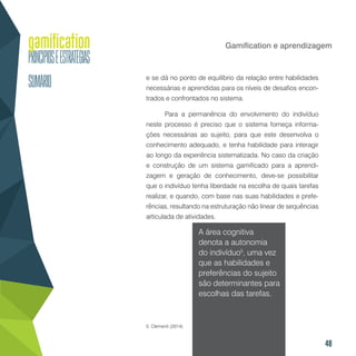48
Gamification e aprendizagem
e se dá no ponto de equilíbrio da relação entre habilidades
necessárias e aprendidas para os níveis de desafios encon-
trados e confrontados no sistema.
Para a permanência do envolvimento do indivíduo
neste processo é preciso que o sistema forneça informa-
ções necessárias ao sujeito, para que este desenvolva o
conhecimento adequado, e tenha habilidade para interagir
ao longo da experiência sistematizada. No caso da criação
e construção de um sistema gamificado para a aprendi-
zagem e geração de conhecimento, deve-se possibilitar
que o indivíduo tenha liberdade na escolha de quais tarefas
realizar, e quando, com base nas suas habilidades e prefe-
rências, resultando na estruturação não linear de sequências
articulada de atividades.
A área cognitiva
denota a autonomia
do indivíduo5
, uma vez
que as habilidades e
preferências do sujeito
são determinantes para
escolhas das tarefas.
5. Clementi (2014).
 