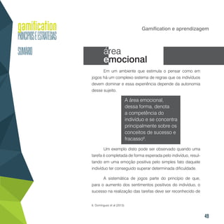 49
Gamification e aprendizagem
área
emocional
Em um ambiente que estimula o pensar como em
jogos há um complexo sistema de regras que os indivíduos
devem dominar e essa experiência depende da autonomia
desse sujeito.
A área emocional,
dessa forma, denota
a competência do
indivíduo e se concentra
principalmente sobre os
conceitos de sucesso e
fracasso6
.
Um exemplo disto pode ser observado quando uma
tarefa é completada de forma esperada pelo indivíduo, resul-
tando em uma emoção positiva pelo simples fato daquele
indivíduo ter conseguido superar determinada dificuldade.
A sistemática de jogos parte do princípio de que,
para o aumento dos sentimentos positivos do indivíduo, o
sucesso na realização das tarefas deve ser reconhecido de
6. Domínguez et al (2013).
 