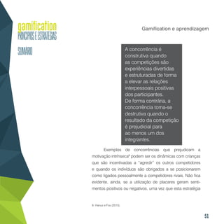 51
Gamification e aprendizagem
A concorrência é
construtiva quando
as competições são
experiências divertidas
e estruturadas de forma
a elevar as relações
interpessoais positivas
dos participantes.
De forma contrária, a
concorrência torna-se
destrutiva quando o
resultado da competição
é prejudicial para
ao menos um dos
integrantes.
Exemplos de concorrências que prejudicam a
motivação intrínseca9
podem ser os dinâmicas com crianças
que são incentivadas a “agredir” os outros competidores
e quando os indivíduos são obrigados a se posicionarem
como ligados pessoalmente a competidores rivais. Não fica
evidente, ainda, se a utilização de placares geram senti-
mentos positivos ou negativos, uma vez que esta estratégia
9. Hanus e Fox (2015).
 
