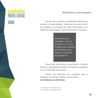 53
Gamification e aprendizagem
No caso dos conceitos de gamification aplicados ao
processo de aprendizagem, salienta-se que esses devem
ser utilizados na concepção de ideias educacionais e em
objetos de aprendizagem, buscando torná-los motivadores.
Ambientes que
interagem com as
emoções e com os
desejos dos usuários
são eficazes para
elevar os níveis de
engajamento10
.
Através dos mecanismos da gamification é possível
alinhar os interesses dos criadores de artefatos e de objetos
com as motivações dos usuários.
Quanto aos elementos que contribuem para a
motivação do indivíduo, destacam-se dois tipos11
:
as intrísecas e as extrínsecas.
10. Zichermann e Cunningham (2011).
11. Zichermann e Cunningham (2011).
 
