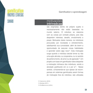 54
Gamification e aprendizagem
motivações
intrínsecas
são originadas dentro do próprio sujeito e
necessariamente não estão baseadas no
mundo externo. O indivíduo se relaciona
com as coisas por vontade própria, pois elas
despertam interesse, desafio, envolvimento e
prazer. Motivados desta maneira, os indivíduos
procurarão por novidades e entretenimento,
satisfazendo sua curiosidade, além de terem a
oportunidade de executar novas habilidades
e aprender sobre algo novo12
. Esta motivação
surge quando o indivíduo decide tomar ou não
uma ação altruísta, ou cooperativa, ou no sentido
de pertencimento, de amor ou de agressão13
. Um
projeto com base em gamification deve despertar
a motivação intrínseca dos indivíduos, sendo a
atividade gratificante em si e por si14
. Nesse
sentido, compreende-se que apesar de recom-
pensas em sistemas gamificados serem formas
de motivação fora do indivíduo, são utilizadas
12. Vianna et al. (2013).
13. Muntean (2011).
14. De-Marcos et al. (2014).
 