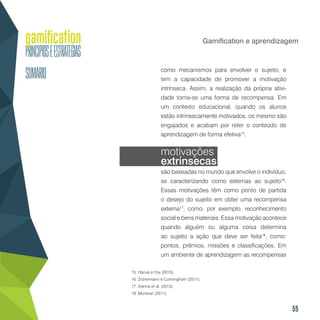55
Gamification e aprendizagem
como mecanismos para envolver o sujeito, e
tem a capacidade de promover a motivação
intrínseca. Assim, a realização da própria ativi-
dade torna-se uma forma de recompensa. Em
um contexto educacional, quando os alunos
estão intrinsecamente motivados, os mesmo são
engajados e acabam por reter o conteúdo de
aprendizagem de forma efetiva15
.
motivações
extrínsecas
são baseadas no mundo que envolve o indivíduo,
se caracterizando como externas ao sujeito16
.
Essas motivações têm como ponto de partida
o desejo do sujeito em obter uma recompensa
externa17
, como, por exemplo, reconhecimento
social e bens materiais. Essa motivação acontece
quando alguém ou alguma coisa determina
ao sujeito a ação que deve ser feita18
, como:
pontos, prêmios, missões e classificações. Em
um ambiente de aprendizagem as recompensas
15. Hanus e Fox (2015).
16. Zichermann e Cunningham (2011).
17. Vianna et al. (2013).
18. Muntean (2011).
 