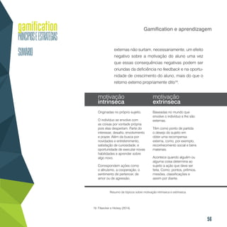 56
Gamification e aprendizagem
externas não surtam, necessariamente, um efeito
negativo sobre a motivação do aluno uma vez
que essas consequências negativas podem ser
oriundas da deficiência no feedback e na oportu-
nidade de crescimento do aluno, mais do que o
retorno externo propriamente dito19
.
19. Filsecker e Hickey (2014).
Resumo de tópicos sobre motivação intrínseca e extrínseca.
motivação
intrínseca
motivação
extrínseca
Originadas no próprio sujeito.
O indivíduo se envolve com
as coisas por vontade própria
pois elas despertam. Parte do
interesse, desafio, envolvimento
e prazer. Além da busca por
novidades e entretenimento,
satisfação de curiosidade, e
oportunidade de executar novas
habilidades e aprender sobre
algo novo.
Correspondem ações como
o altruísmo, a cooperação, o
sentimento de pertencer, de
amor ou de agressão.
Baseadas no mundo que
envolve o indivíduo e lhe são
externas.
Têm como ponto de partida
o desejo do sujeito em
obter uma recompensa
externa, como, por exemplo,
reconhecimento social e bens
materiais.
Acontece quando alguém ou
alguma coisa determina ao
sujeito a ação que deve ser
feita. Como: pontos, prêmios,
missões, classificações e
assim por diante.
 