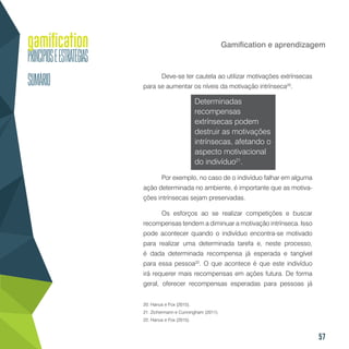 57
Gamification e aprendizagem
Deve-se ter cautela ao utilizar motivações extrínsecas
para se aumentar os níveis da motivação intrínseca20
.
Determinadas
recompensas
extrínsecas podem
destruir as motivações
intrínsecas, afetando o
aspecto motivacional
do indivíduo21
.
Por exemplo, no caso de o indivíduo falhar em alguma
ação determinada no ambiente, é importante que as motiva-
ções intrínsecas sejam preservadas.
Os esforços ao se realizar competições e buscar
recompensas tendem a diminuar a motivação intrínseca. Isso
pode acontecer quando o indivíduo encontra-se motivado
para realizar uma determinada tarefa e, neste processo,
é dada determinada recompensa já esperada e tangível
para essa pessoa22
. O que acontece é que este indivíduo
irá requerer mais recompensas em ações futura. De forma
geral, oferecer recompensas esperadas para pessoas já
20. Hanus e Fox (2015).
21. Zichermann e Cunningham (2011).
22. Hanus e Fox (2015).
 