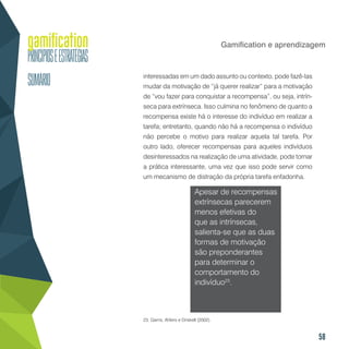 58
Gamification e aprendizagem
interessadas em um dado assunto ou contexto, pode fazê-las
mudar da motivação de “já querer realizar” para a motivação
de “vou fazer para conquistar a recompensa”, ou seja, intrín-
seca para extrínseca. Isso culmina no fenômeno de quanto a
recompensa existe há o interesse do indivíduo em realizar a
tarefa; entretanto, quando não há a recompensa o indivíduo
não percebe o motivo para realizar aquela tal tarefa. Por
outro lado, oferecer recompensas para aqueles indivíduos
desinteressados na realização de uma atividade, pode tornar
a prática interessante, uma vez que isso pode servir como
um mecanismo de distração da própria tarefa enfadonha.
Apesar de recompensas
extrínsecas parecerem
menos efetivas do
que as intrínsecas,
salienta-se que as duas
formas de motivação
são preponderantes
para determinar o
comportamento do
indivíduo23
.
23. Garris, Ahlers e Driskell (2002).
 