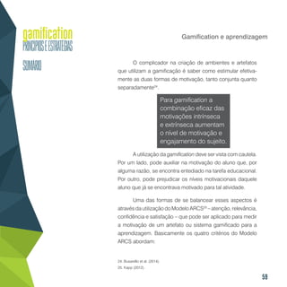 59
Gamification e aprendizagem
O complicador na criação de ambientes e artefatos
que utilizam a gamificação é saber como estimular efetiva-
mente as duas formas de motivação, tanto conjunta quanto
separadamente24
.
Para gamification a
combinação eficaz das
motivações intrínseca
e extrínseca aumentam
o nível de motivação e
engajamento do sujeito.
A utilização da gamification deve ser vista com cautela.
Por um lado, pode auxiliar na motivação do aluno que, por
alguma razão, se encontra entediado na tarefa educacional.
Por outro, pode prejudicar os níveis motivacionais daquele
aluno que já se encontrava motivado para tal atividade.
Uma das formas de se balancear esses aspectos é
através da utilização do Modelo ARCS25
– atenção, relevância,
confidência e satisfação – que pode ser aplicado para medir
a motivação de um artefato ou sistema gamificado para a
aprendizagem. Basicamente os quatro critérios do Modelo
ARCS abordam:
24. Busarello et al. (2014).
25. Kapp (2012).
 