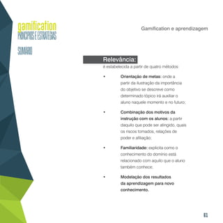 61
Gamification e aprendizagem
Relevância:
é estabelecida a partir de quatro métodos:
•	 Orientação de metas: onde a
partir da ilustração da importância
do objetivo se descreve como
determinado tópico irá auxiliar o
aluno naquele momento e no futuro;
•	 Combinação dos motivos da
instrução com os alunos: a partir
daquilo que pode ser atingido, quais
os riscos tomados, relações de
poder e afiliação;
•	 Familiaridade: explicita como o
conhecimento do domínio está
relacionado com aquilo que o aluno
também conhece;
•	 Modelação dos resultados
da aprendizagem para novo
conhecimento.
 