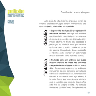63
Gamification e aprendizagem
Além disso, há três elementos-chave que tornam os
sistemas baseados em jogos artefatos motivacionais. São
estes: o desafio, a fantasia e a curiosidade.
é dependente de objetivos que apresentem
resultados incertos. Ou seja, um ambiente
não é desafiador caso o indivíduo tenha certeza
de como deve, ou não, ser alcançado deter-
minado objetivo. O desafio está associado à
percepção do indivíduo, fator que influencia
na forma como o sujeito percebe as partes
do sistema. Dependendo dessa percepção
o indivíduo pode entender um determinado
atributo do sistema como motivador ou não;
é traduzida como um ambiente que evoca
imagens mentais de coisas não presentes
à experiência real daquele indivíduo envol-
vido. Para o desenvolvimento de ambientes
instrucionais deve-se considerar as Fantasias
extrínsecas e as intrínsecas: as primeiras dizem
respeito a se trabalhar com algo externo à
fantasia. Como, por exemplo uma atividade
onde o conteúdo para resolução dos desafios
está fora do próprio desafio. As fantasias
intrínsecas, por outro lado, são apresentadas
desafiofantasia
 