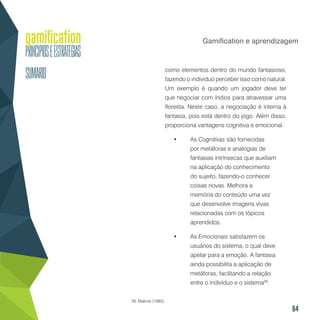 64
Gamification e aprendizagem
como elementos dentro do mundo fantasioso,
fazendo o indivíduo perceber isso como natural.
Um exemplo é quando um jogador deve ter
que negociar com índios para atravessar uma
floresta. Neste caso, a negociação é interna à
fantasia, pois está dentro do jogo. Além disso,
proporciona vantagens cognitiva e emocional.
•	 As Cognitivas são fornecidas
por metáforas e analogias de
fantasias intrínsecas que auxiliam
na aplicação do conhecimento
do sujeito, fazendo-o conhecer
coisas novas. Melhora a
memória do conteúdo uma vez
que desenvolve imagens vivas
relacionadas com os tópicos
aprendidos.
•	 As Emocionais satisfazem os
usuários do sistema, o qual deve
apelar para a emoção. A fantasia
ainda possibilita a aplicação de
metáforas, facilitando a relação
entre o indivíduo e o sistema26
.
26. Malone (1982).
 