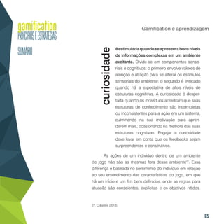 65
Gamification e aprendizagem
éestimuladaquandoseapresentabonsníveis
de informações complexas em um ambiente
excitante. Divide-se em componentes senso-
riais e cognitivos: o primeiro envolve valores de
atenção e atração para se alterar os estímulos
sensoriais do ambiente; o segundo é evocado
quando há a expectativa de altos níveis de
estruturas cognitivas. A curiosidade é desper-
tada quando os indivíduos acreditam que suas
estruturas de conhecimento são incompletas
ou inconsistentes para a ação em um sistema,
culminando na sua motivação para apren-
derem mais, ocasionando na melhora das suas
estruturas cognitivas. Engajar a curiosidade
deve levar em conta que os feedbacks sejam
surpreendentes e construtivos.
As ações de um indivíduo dentro de um ambiente
de jogo não são as mesmas fora desse ambiente27
. Essa
diferença é baseada no sentimento do indivíduo em relação
ao seu entendimento das características do jogo, em que
há um início e um fim bem definidos, onde as regras para
atuação são conscientes, explícitas e os objetivos nítidos.
27. Collantes (2013).
curiosidade
 