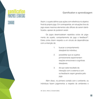 66
Gamification e aprendizagem
Assim, o sujeito define suas ações com referência no objetivo
final do próprio jogo. Em contrapartida, em situações fora do
jogo esses mesmos elementos são difíceis de serem identi-
ficados, apesar de poderem existir.
Os jogos desencadeiam repetidos ciclos de julga-
mento do sujeito, comportamento do jogo e feedback28
.
Estes ciclos dizem respeito a um círculo de dependências
com a intenção de:
1.	 buscar o comportamento
desejável do indivíduo;
2.	 possibilitar que os sujeitos
primeiramente experimentem
reações emocionais e cognitivas
desejáveis;
3.	 de que cada resultado da
interação com o sistema e com
os feedbacks sejam gerados pelo
jogo.
Além disso, no primeiro contato com o ambiente, os
indivíduos fazem julgamentos a respeito de ambientes e
28. Garris, Ahlers e Driskell (2002).
 