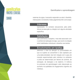67
Gamification e aprendizagem
sistemas de jogos, buscando responder se este é divertido,
interessante e envolvente. Estes julgamentos têm como base:
Interesse:
expressado, no contexto educacional, pela prefe-
rência na execução ou relação com alguma atividade
específica;
Satisfação:
este sentimento é subjetivo, mas está associado com
o sentido de realização de algo, que ocorre na relação
entre habilidades individuais e desafios nas tarefas.
Envolvimento em tarefas:
definindo o nível de atenção ou profundidade em
que os sujeitos se concentram e são captados por
uma dada atividade. Isso tem relação com o grau de
imersão experimentado pelo indivíduo no ambiente
e pode ser determinado por fatores de controle, de
sensação, de distração e de realismo. A melhora
no processo de aprendizagem está relacionada ao
aumento na qualidade do engajamento cognitivo do
indivíduo.
 