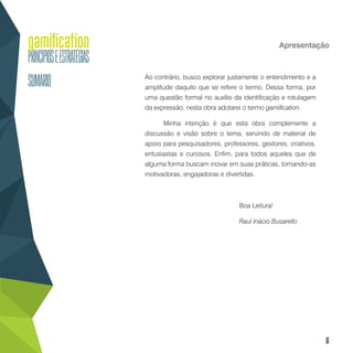 6
Apresentação
Ao contrário, busco explorar justamente o entendimento e a
amplitude daquilo que se refere o termo. Dessa forma, por
uma questão formal no auxílio da identificação e rotulagem
da expressão, nesta obra adotarei o termo gamification.
Minha intenção é que esta obra complemente a
discussão e visão sobre o tema, servindo de material de
apoio para pesquisadores, professores, gestores, criativos,
entusiastas e curiosos. Enfim, para todos aqueles que de
alguma forma buscam inovar em suas práticas, tornando-as
motivadoras, engajadoras e divertidas.
				Boa Leitura!
			 	 Raul Inácio Busarello
 