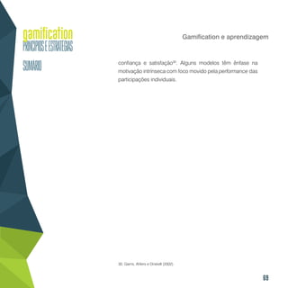 69
Gamification e aprendizagem
confiança e satisfação30
. Alguns modelos têm ênfase na
motivação intrínseca com foco movido pela performance das
participações individuais.
30. Garris, Ahlers e Driskell (2002).
 