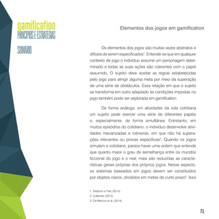 71
Elementos dos jogos em gamification
Os elementos dos jogos são muitas vezes abstratos e
difíceis de serem especificados1
. Entende-se que em qualquer
contexto de jogo o indivíduo assume um personagem deter-
minado e todas as suas ações são coerentes com o papel
assumido. O sujeito deve aceitar as regras estabelecidas
pelo jogo para atingir alguma meta por meio da superação
de uma série de obstáculos. Essa relação em que o sujeito
se transforma em outro adaptado às condições impostas no
jogo também pode ser explorada em gamification.
De forma análoga, em atividades da vida cotidiana
um sujeito pode exercer uma série de diferentes papéis
e, especialmente, de forma simultânea. Entretanto, em
muitos episódios do cotidiano, o indivíduo desenvolve ativi-
dades mecanizadas e rotineiras, em que não há supera-
ções relevantes ou provas específicas2
. Quando os jogos
simulam o cotidiano, parece haver uma ordem que entende
que quanto maior o grau de semelhança entre os mundos
ficcional do jogo e o real, mais são reduzidas as caracte-
rísticas gerais próprias dos próprios jogos. Nesse aspecto,
os sistemas baseados em jogos devem ser constituídos
por objetos claros, divididos em metas de curto prazo3
. Isso
1. Seaborn e Fels (2014).
2. Collantes (2013).
3. De-Marcos et al. (2014).
 