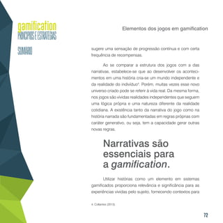 72
Elementos dos jogos em gamification
sugere uma sensação de progressão contínua e com certa
frequência de recompensas.
Ao se comparar a estrutura dos jogos com a das
narrativas, estabelece-se que ao desenvolver os aconteci-
mentos em uma história cria-se um mundo independente e
da realidade do indivíduo4
. Porém, muitas vezes esse novo
universo criado pode se referir à vida real. Da mesma forma,
nos jogos são vividas realidades independentes que seguem
uma lógica própria e uma natureza diferente da realidade
cotidiana. A existência tanto da narrativa do jogo como na
história narrada são fundamentadas em regras próprias com
caráter generativo, ou seja, tem a capacidade gerar outras
novas regras.
Utilizar histórias como um elemento em sistemas
gamificados proporciona relevância e significância para as
experiências vividas pelo sujeito, fornecendo contextos para
4. Collantes (2013).
Narrativas são
essenciais para
a gamification.
 