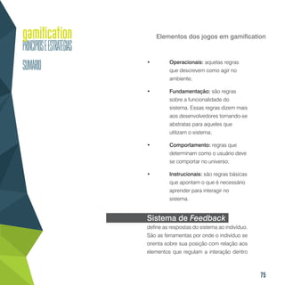 75
Elementos dos jogos em gamification
•	 Operacionais: aquelas regras
que descrevem como agir no
ambiente;
•	 Fundamentação: são regras
sobre a funcionalidade do
sistema. Essas regras dizem mais
aos desenvolvedores tornando-se
abstratas para aqueles que
utilizam o sistema;
•	 Comportamento: regras que
determinam como o usuário deve
se comportar no universo;
•	 Instrucionais: são regras básicas
que apontam o que é necessário
aprender para interagir no
sistema.
Sistema de Feedback
define as respostas do sistema ao indivíduo.
São as ferramentas por onde o indivíduo se
orienta sobre sua posição com relação aos
elementos que regulam a interação dentro
 