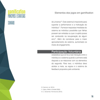 76
Elementos dos jogos em gamification
do universo10
. Este sistema é imporante para
suportar a performance e a motivação do
indivíduo11
. Fornecer respostas imediatas do
sistema ao indivíduo possibilita que falhas
possam ser evitadas ou que o sujeito possa
ser conduzido na recuperação de algum
erro12
. Além de corroborar para o maior
aproveitamento do sistema, aumentado os
níveis de engajamento.
Participação Voluntária
estabelece que só há a real interação entre o
indivíduo e o sistema quando o primeiro está
disposto a se relacionar com os elementos
do segundo. Para isso, o indivíduo deve
aceitar a meta, as regras e o sistema de
feedback propostos pelo ambiente.
10. Vianna et. al. (2013).
11. Garris, Ahlers e Driskell (2002).
12. Li, Grossman, Fitzmarurice (2012).
 