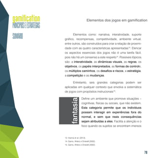 78
Elementos dos jogos em gamification
Elementos como: narrativa, interatividade, suporte
gráfico, recompensas, competitividade, ambiente virtual,
entre outros, são construídos para criar a relação de proximi-
dade com as quatro características apresentadas13
. Elencar
os aspectos essenciais dos jogos não é uma tarefa fácil,
pois não há um consenso a este respeito14
. Possíveis tópicos
são: a interatividade, as dinâmicas visuais, as regras, os
objetivos, os papéis interpretados, as formas de controle,
os múltiplos caminhos, os desafios e riscos, a estratégia,
a competição e as mudanças.
Entretanto, seis grandes categorias podem ser
aplicadas em qualquer contexto que envolva a sistemática
de jogos com propósitos instrucionais15
:
Define um ambiente que promove situações –
cognitivas, físicas ou sociais, que não existem.
Esta categoria permite que os indivíduos
possam interagir em experiências fora do
normal, e sem que reais consequências
sejam atribuídas a eles. Facilita a atenção e o
foco quando os sujeitos se encontram imersos
13. Vianna et al. (2013).
14..Garris, Ahlers e Driskell (2002).
15. Garris, Ahlers e Driskell (2002).
fantasia
 